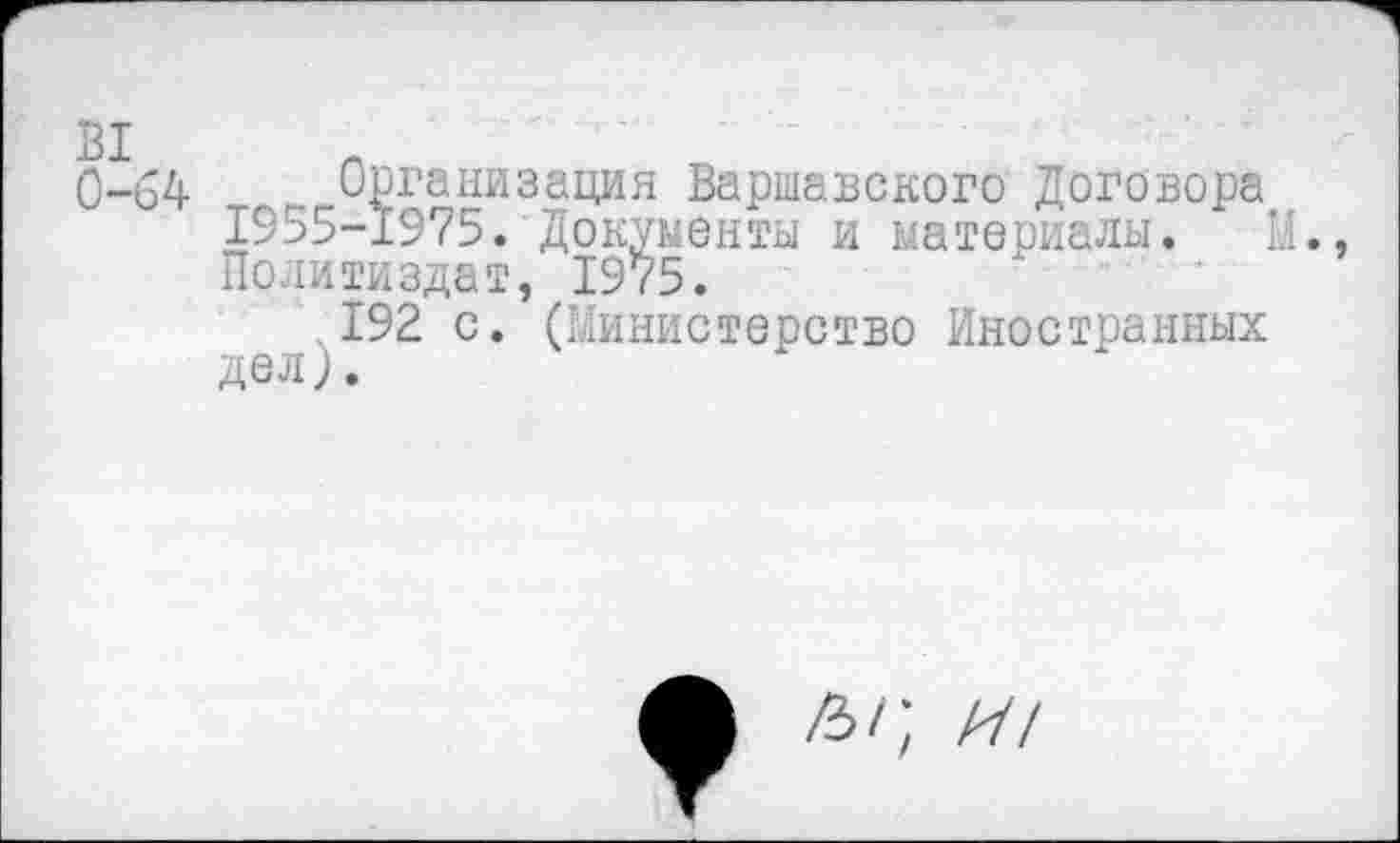 ﻿0-64 Организация Варшавского Договора 1955-1975. Документы и материалы. М., Политиздат, 1975.
192 с. (Министерство Иностранных
Ы', И!